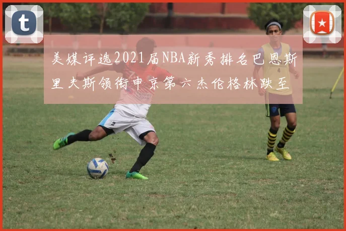 美媒评选2021届NBA新秀排名巴恩斯里夫斯领衔申京第六杰伦格林跌至第九