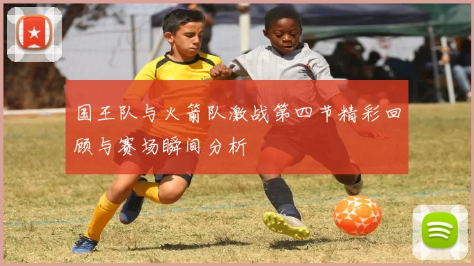 国王队与火箭队激战第四节精彩回顾与赛场瞬间分析