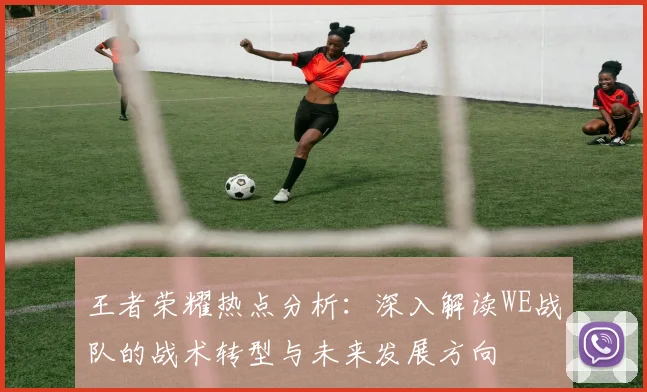 王者荣耀热点分析：深入解读WE战队的战术转型与未来发展方向