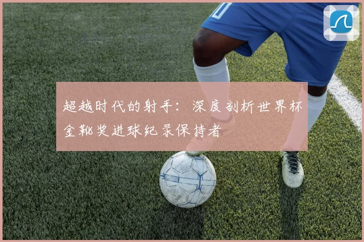 超越时代的射手：深度剖析世界杯金靴奖进球纪录保持者