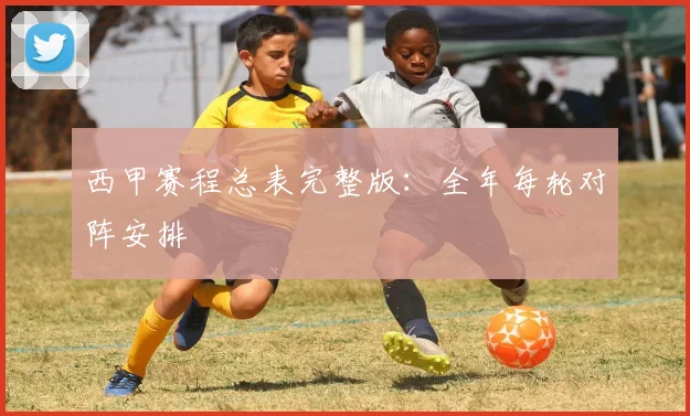 西甲赛程总表完整版：全年每轮对阵安排