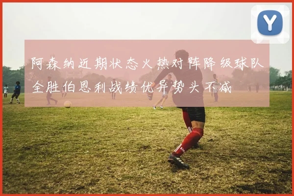 阿森纳近期状态火热对阵降级球队全胜伯恩利战绩优异势头不减