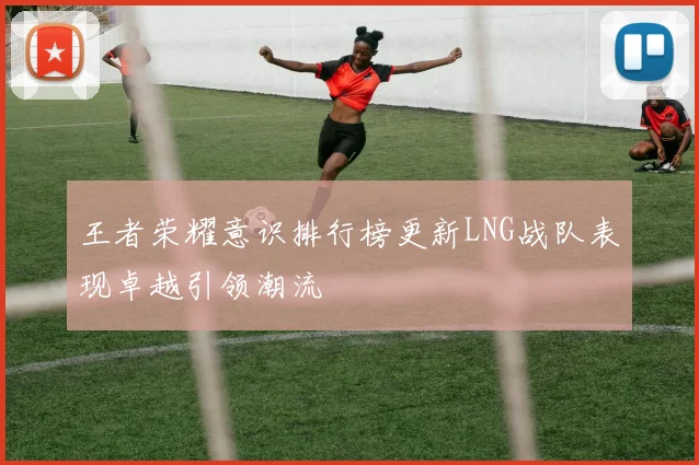 王者荣耀意识排行榜更新LNG战队表现卓越引领潮流