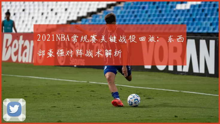 2021NBA常规赛关键战役回放：东西部豪强对阵战术解析
